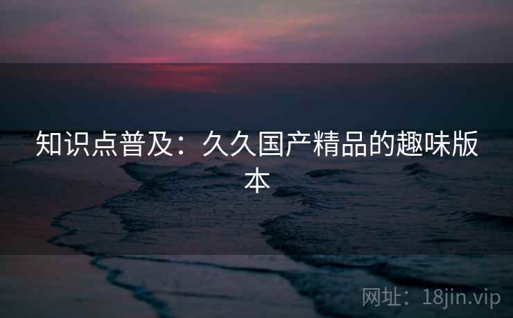 知识点普及：久久国产精品的趣味版本
