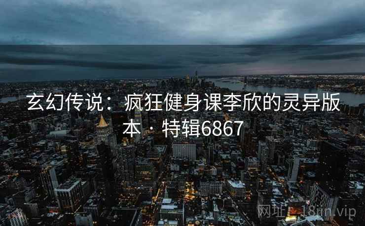 玄幻传说：疯狂健身课李欣的灵异版本 · 特辑6867