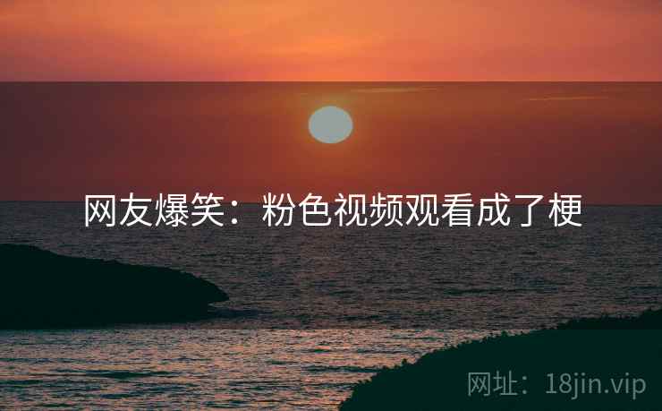 网友爆笑：粉色视频观看成了梗