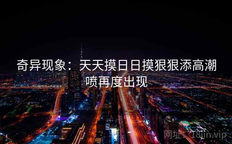 奇异现象：天天摸日日摸狠狠添高潮喷再度出现