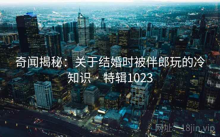 奇闻揭秘：关于结婚时被伴郎玩的冷知识 · 特辑1023