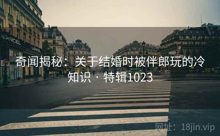 奇闻揭秘：关于结婚时被伴郎玩的冷知识 · 特辑1023