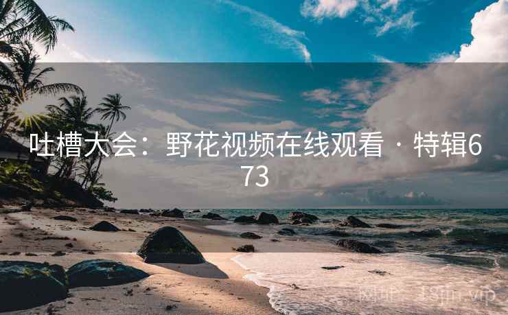 吐槽大会：野花视频在线观看 · 特辑673