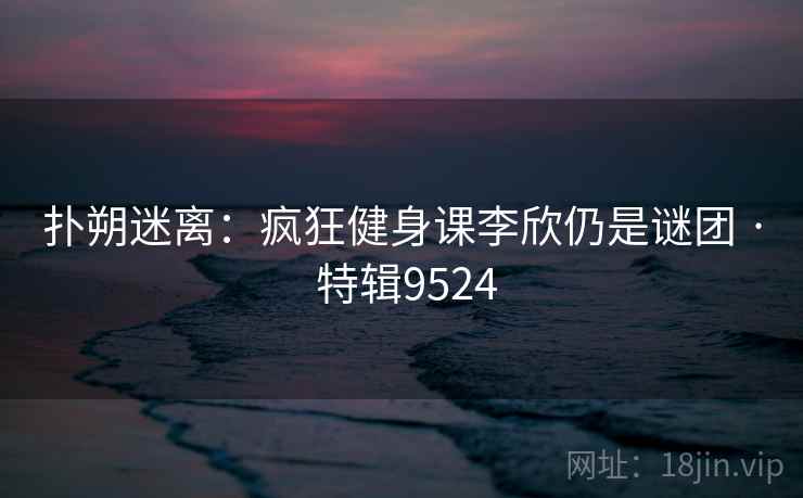 扑朔迷离：疯狂健身课李欣仍是谜团 · 特辑9524
