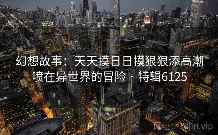 幻想故事：天天摸日日摸狠狠添高潮喷在异世界的冒险 · 特辑6125