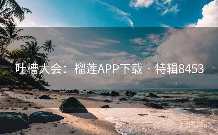 吐槽大会：榴莲APP下载 · 特辑8453