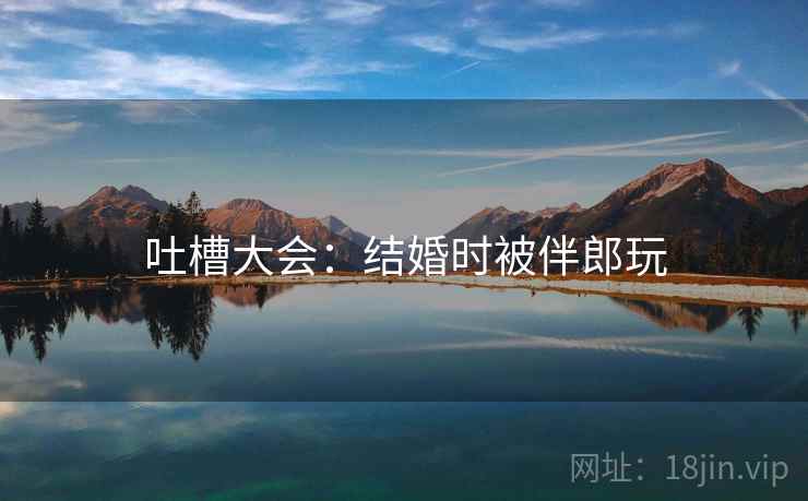 吐槽大会:结婚时被伴郎玩 吐槽大会:结婚时被伴郎玩