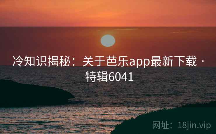 冷知识揭秘:关于芭乐app最新下载 · 特辑6041 冷知识揭秘:关于芭乐app最新下载 · 特辑6041