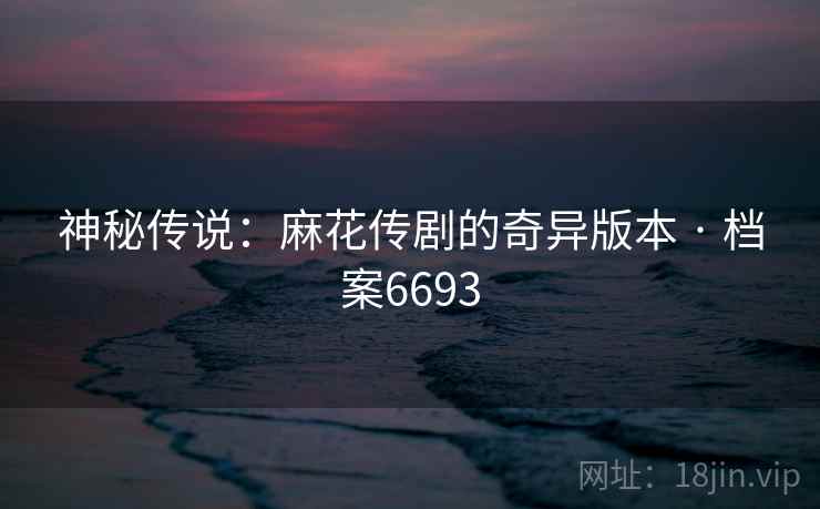 神秘传说：麻花传剧的奇异版本 · 档案6693
