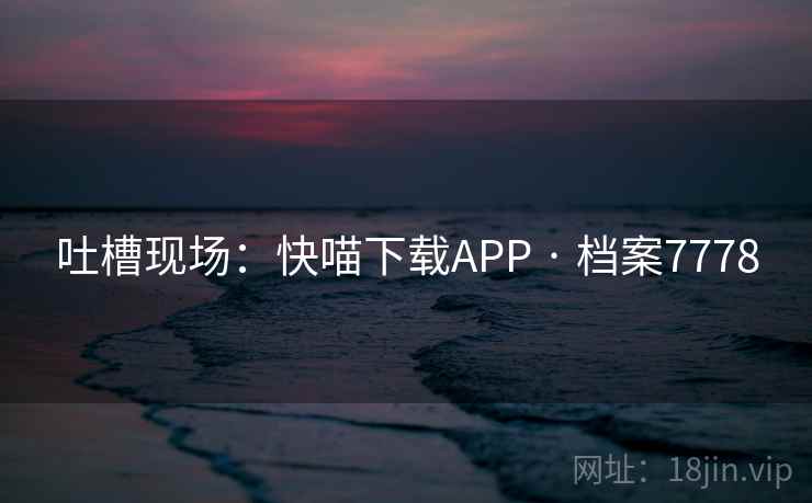 吐槽现场:快喵下载APP · 档案7778 吐槽现场:快喵下载APP · 档案7778