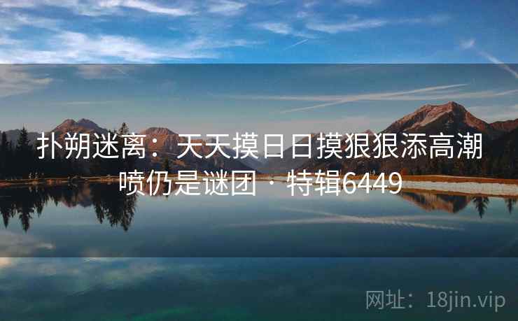 扑朔迷离:天天摸日日摸狠狠添高潮喷仍是谜团 · 特辑6449 扑朔迷离:天天摸日日摸狠狠添高潮喷仍是谜团 · 特辑6449